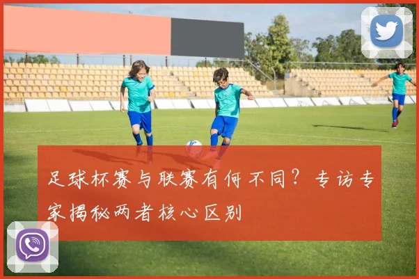 足球杯赛与联赛有何不同?专访专家揭秘两者核心区别
