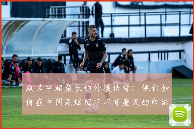 效力中超最长的外援传奇：他们如何在中国足坛留下不可磨灭的印记