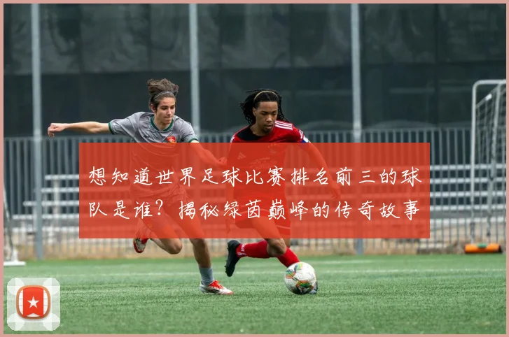 想知道世界足球比赛排名前三的球队是谁?揭秘绿茵巅峰的传奇故事