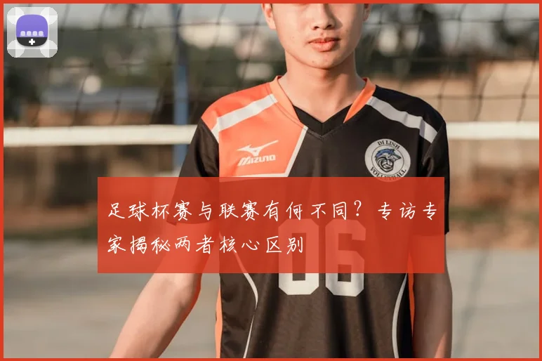 足球杯赛与联赛有何不同？专访专家揭秘两者核心区别