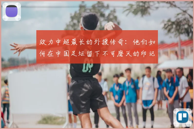 效力中超最长的外援传奇：他们如何在中国足坛留下不可磨灭的印记
